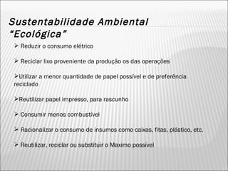 Sustentabilidade Ambiental “Ecológica” Reduzir o consumo elétrico Reciclar lixo proveniente da produção os das operações Utilizar a menor quantidade de papel possível e de preferência reciclado Reutilizar papel impresso, para rascunho Consumir menos combustível Racionalizar o consumo de insumos como caixas, fitas, plástico, etc. Reutilizar, reciclar ou substituir o Maximo possível 