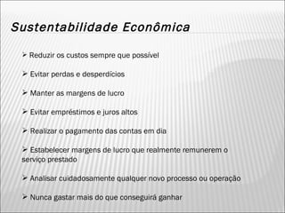 Sustentabilidade Econômica Reduzir os custos sempre que possível Evitar perdas e desperdícios Manter as margens de lucro Evitar empréstimos e juros altos Realizar o pagamento das contas em dia Estabelecer margens de lucro que realmente remunerem o serviço prestado Analisar cuidadosamente qualquer novo processo ou operação Nunca gastar mais do que conseguirá ganhar 