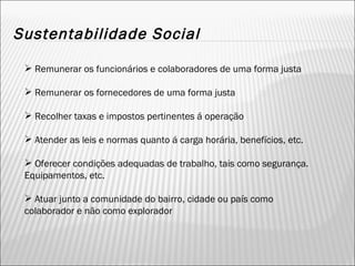 Sustentabilidade Social Remunerar os funcionários e colaboradores de uma forma justa Remunerar os fornecedores de uma forma justa Recolher taxas e impostos pertinentes á operação Atender as leis e normas quanto á carga horária, benefícios, etc. Oferecer condições adequadas de trabalho, tais como segurança. Equipamentos, etc. Atuar junto a comunidade do bairro, cidade ou país como colaborador e não como explorador 