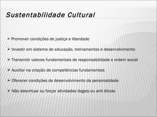 Sustentabilidade Cultural Promover condições de justiça e liberdade Investir em sistema de educação, treinamentos e desenvolvimento Transmitir valores fundamentais de responsabilidade e ordem social Auxiliar na criação de competências fundamentais Oferecer condições de desenvolvimento da personalidade Não desvirtuar ou forçar atividades ilegais ou anti éticas 