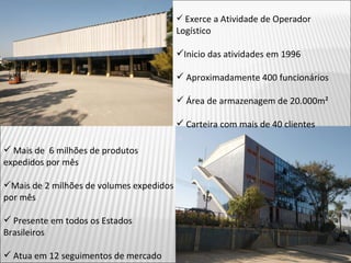 Exerce a Atividade de Operador Logístico Inicio das atividades em 1996 Aproximadamente 400 funcionários Área de armazenagem de 20.000m² Carteira com mais de 40 clientes Mais de  6 milhões de produtos expedidos por mês Mais de 2 milhões de volumes expedidos por mês Presente em todos os Estados Brasileiros Atua em 12 seguimentos de mercado 