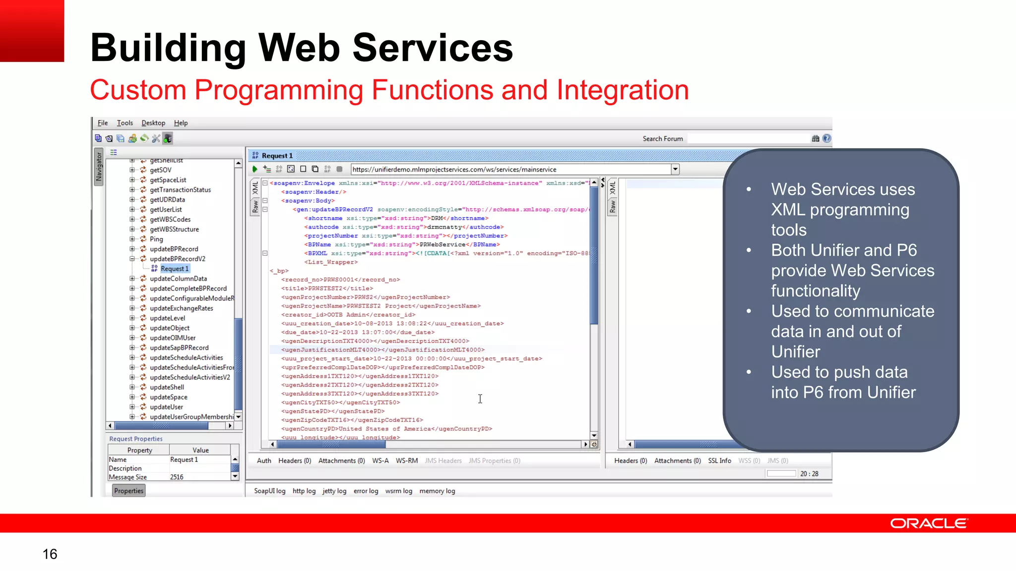 16
Building Web Services
Custom Programming Functions and Integration
• Web Services uses
XML programming
tools
• Both Unifier and P6
provide Web Services
functionality
• Used to communicate
data in and out of
Unifier
• Used to push data
into P6 from Unifier
 