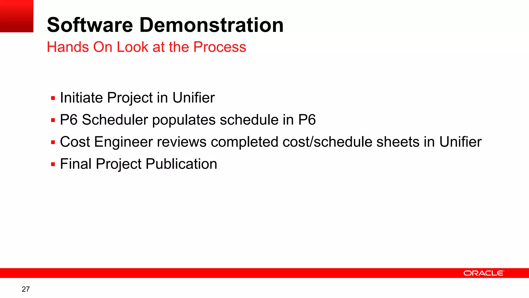 27
Software Demonstration
 Initiate Project in Unifier
 P6 Scheduler populates schedule in P6
 Cost Engineer reviews completed cost/schedule sheets in Unifier
 Final Project Publication
Hands On Look at the Process
 