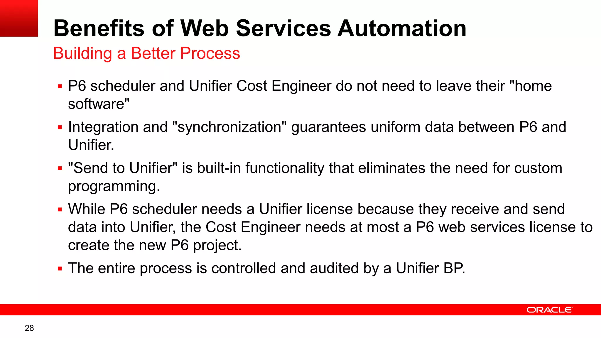 28
Benefits of Web Services Automation
 P6 scheduler and Unifier Cost Engineer do not need to leave their "home
software"
 Integration and "synchronization" guarantees uniform data between P6 and
Unifier.
 "Send to Unifier" is built-in functionality that eliminates the need for custom
programming.
 While P6 scheduler needs a Unifier license because they receive and send
data into Unifier, the Cost Engineer needs at most a P6 web services license to
create the new P6 project.
 The entire process is controlled and audited by a Unifier BP.
Building a Better Process
 