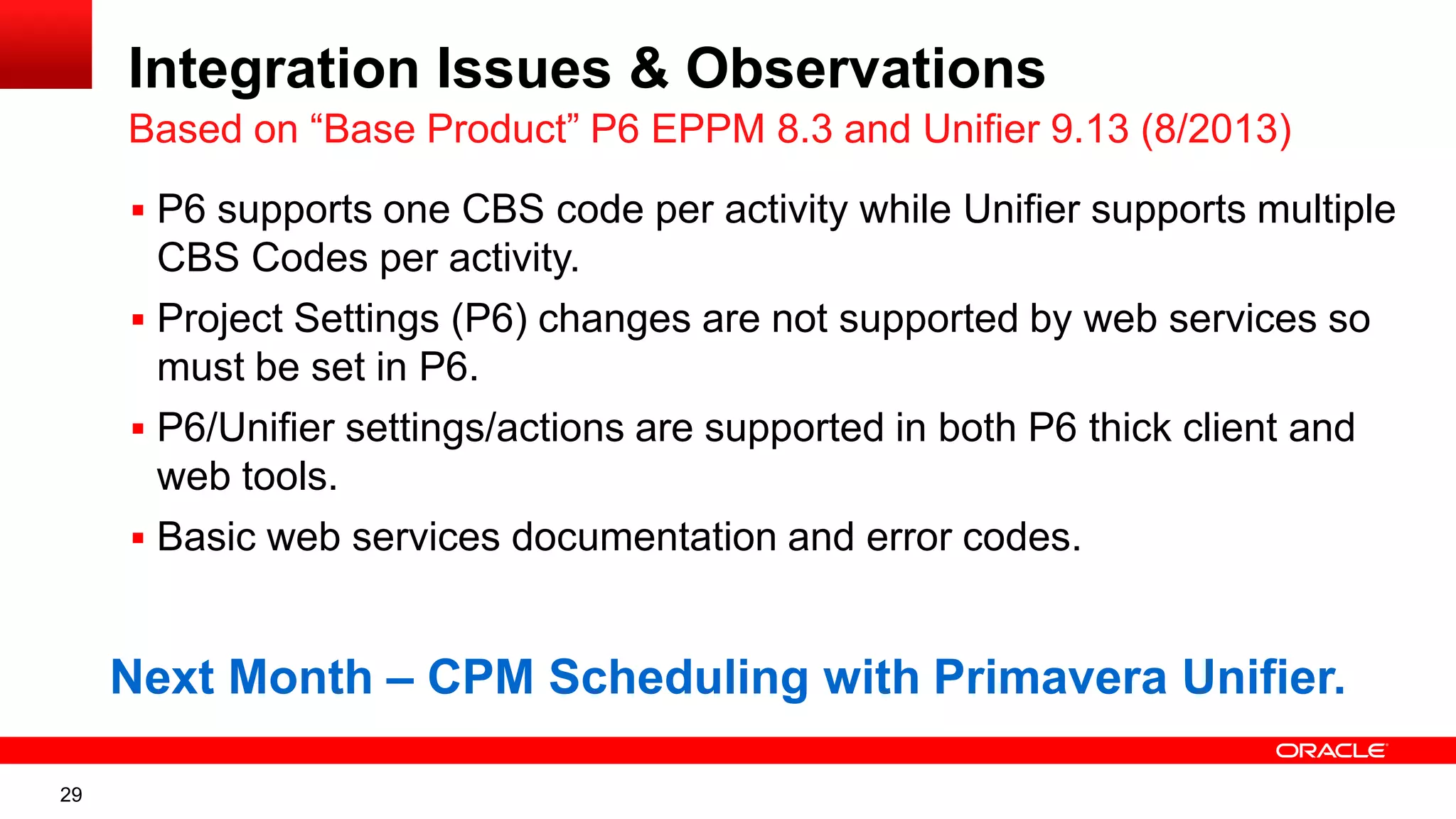 29
Integration Issues & Observations
Based on “Base Product” P6 EPPM 8.3 and Unifier 9.13 (8/2013)
 P6 supports one CBS code per activity while Unifier supports multiple
CBS Codes per activity.
 Project Settings (P6) changes are not supported by web services so
must be set in P6.
 P6/Unifier settings/actions are supported in both P6 thick client and
web tools.
 Basic web services documentation and error codes.
Next Month – CPM Scheduling with Primavera Unifier.
 