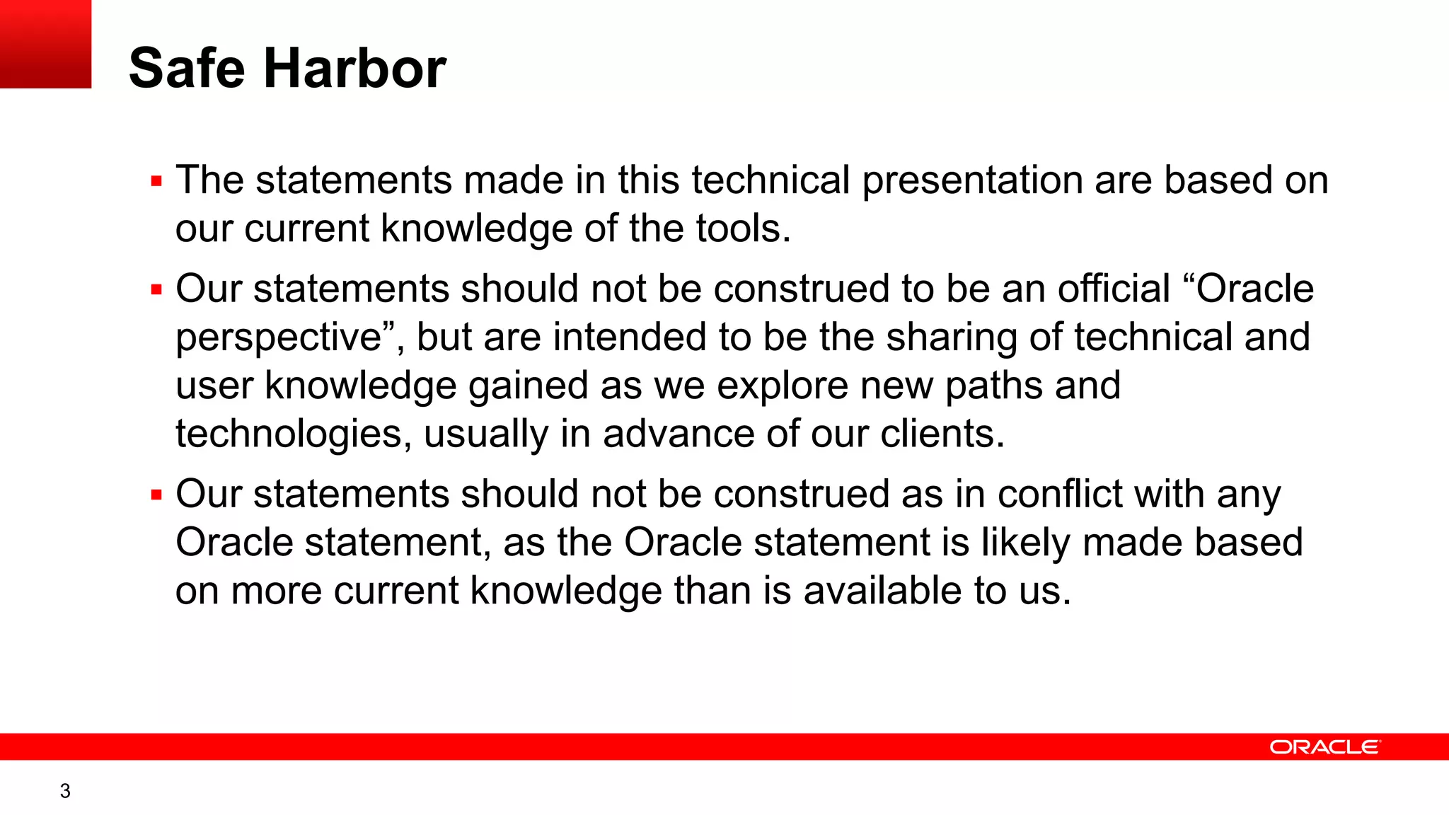 3
Safe Harbor
 The statements made in this technical presentation are based on
our current knowledge of the tools.
 Our statements should not be construed to be an official “Oracle
perspective”, but are intended to be the sharing of technical and
user knowledge gained as we explore new paths and
technologies, usually in advance of our clients.
 Our statements should not be construed as in conflict with any
Oracle statement, as the Oracle statement is likely made based
on more current knowledge than is available to us.
 