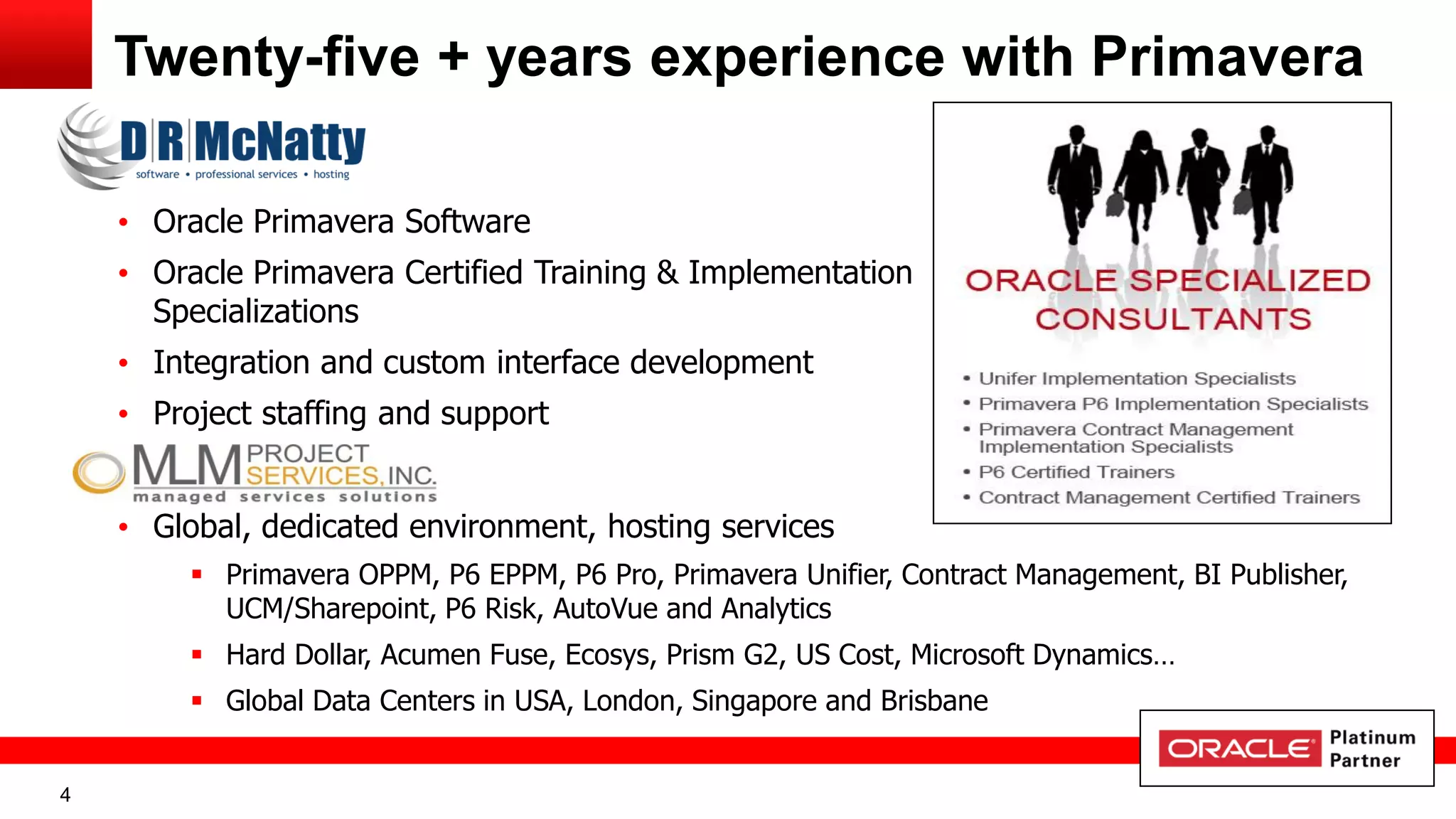 4
Twenty-five + years experience with Primavera
• Oracle Primavera Software
• Oracle Primavera Certified Training & Implementation
Specializations
• Integration and custom interface development
• Project staffing and support
• Global, dedicated environment, hosting services
 Primavera OPPM, P6 EPPM, P6 Pro, Primavera Unifier, Contract Management, BI Publisher,
UCM/Sharepoint, P6 Risk, AutoVue and Analytics
 Hard Dollar, Acumen Fuse, Ecosys, Prism G2, US Cost, Microsoft Dynamics…
 Global Data Centers in USA, London, Singapore and Brisbane
 