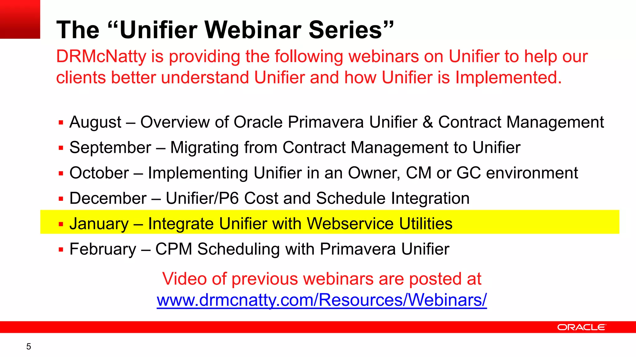 5
The “Unifier Webinar Series”
 August – Overview of Oracle Primavera Unifier & Contract Management
 September – Migrating from Contract Management to Unifier
 October – Implementing Unifier in an Owner, CM or GC environment
 December – Unifier/P6 Cost and Schedule Integration
 January – Integrate Unifier with Webservice Utilities
 February – CPM Scheduling with Primavera Unifier
DRMcNatty is providing the following webinars on Unifier to help our
clients better understand Unifier and how Unifier is Implemented.
Video of previous webinars are posted at
www.drmcnatty.com/Resources/Webinars/
 