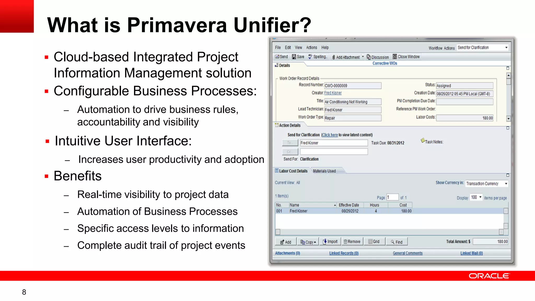 8
What is Primavera Unifier?
 Cloud-based Integrated Project
Information Management solution
 Configurable Business Processes:
– Automation to drive business rules,
accountability and visibility
 Intuitive User Interface:
– Increases user productivity and adoption
 Benefits
– Real-time visibility to project data
– Automation of Business Processes
– Specific access levels to information
– Complete audit trail of project events
 