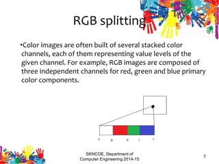 RGB splitting
•Color images are often built of several stacked color
channels, each of them representing value levels of the
given channel. For example, RGB images are composed of
three independent channels for red, green and blue primary
color components.
SKNCOE, Department of
Computer Engineering 2014-15
7
 