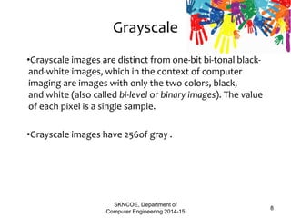Grayscale
•Grayscale images are distinct from one-bit bi-tonal black-
and-white images, which in the context of computer
imaging are images with only the two colors, black,
and white (also called bi-level or binary images). The value
of each pixel is a single sample.
•Grayscale images have 256of gray .
SKNCOE, Department of
Computer Engineering 2014-15
8
 