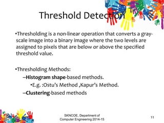 Threshold Detection
•Thresholding is a non-linear operation that converts a gray-
scale image into a binary image where the two levels are
assigned to pixels that are below or above the specified
threshold value.
•Thresholding Methods:
–Histogram shape-based methods.
•E.g. :Ostu’s Method ,Kapur’s Method.
–Clustering-based methods
SKNCOE, Department of
Computer Engineering 2014-15
11
 