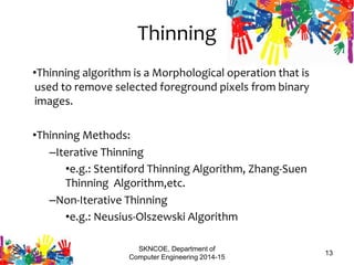 Thinning
•Thinning algorithm is a Morphological operation that is
used to remove selected foreground pixels from binary
images.
•Thinning Methods:
–Iterative Thinning
•e.g.: Stentiford Thinning Algorithm, Zhang-Suen
Thinning Algorithm,etc.
–Non-Iterative Thinning
•e.g.: Neusius-Olszewski Algorithm
SKNCOE, Department of
Computer Engineering 2014-15
13
 