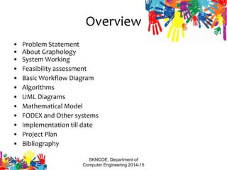 Overview
• Problem Statement
• About Graphology
• System Working
• Feasibility assessment
• Basic Workflow Diagram
• Algorithms
• UML Diagrams
• Mathematical Model
• FODEX and Other systems
• Implementation till date
• Project Plan
• Bibliography
SKNCOE, Department of
Computer Engineering 2014-15
 