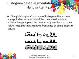 SKNCOE, Department of
Computer Engineering 2014-15
17
Histogram based segmentation of Image of
Handwritten text
An "image histogram" is a type of histogram that acts as
a graphical representation of the tonal distribution in
a digital image. It plots the number of pixels for each tonal
value. Image histogram shows frequency of pixels intensity
values.
 
