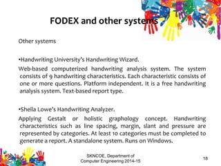 SKNCOE, Department of
Computer Engineering 2014-15
18
FODEX and other systems
Other systems
•Handwriting University’s Handwriting Wizard.
Web-based computerized handwriting analysis system. The system
consists of 9 handwriting characteristics. Each characteristic consists of
one or more questions. Platform independent. It is a free handwriting
analysis system. Text-based report type.
•Sheila Lowe’s Handwriting Analyzer.
Applying Gestalt or holistic graphology concept. Handwriting
characteristics such as line spacing, margin, slant and pressure are
represented by categories. At least 10 categories must be completed to
generate a report. A standalone system. Runs on Windows.
3/14/2015
 