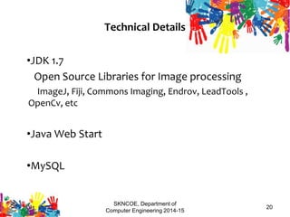 SKNCOE, Department of
Computer Engineering 2014-15
20
Technical Details
•JDK 1.7
Open Source Libraries for Image processing
ImageJ, Fiji, Commons Imaging, Endrov, LeadTools ,
OpenCv, etc
•Java Web Start
•MySQL
3/14/2015
 