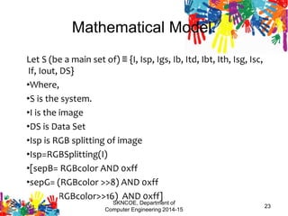 Mathematical Model.
Let S (be a main set of) ≡ {I, Isp, Igs, Ib, Itd, Ibt, Ith, Isg, Isc,
If, Iout, DS}
•Where,
•S is the system.
•I is the image
•DS is Data Set
•Isp is RGB splitting of image
•Isp=RGBSplitting(I)
•[sepB= RGBcolor AND 0xff
•sepG= (RGBcolor >>8) AND 0xff
•sepR=(RGBcolor>>16) AND 0xff]
•
SKNCOE, Department of
Computer Engineering 2014-15
23
 