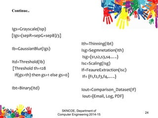 Continue..
Igs=Grayscale(Isp)
[Igs=(sepR+sepG+sepB)/3]
Ib=GaussianBlur(Igs)
Itd=Threshold(Ib)
[Threshold th=128
If(gs>th) then gs=1 else gs=0]
Ibt=Binary(Itd)
Ith=Thinning(Ibt)
Isg=Segmnetation(Ith)
Isg={s1,s2,s3,s4…..}
Isc=Scaling(Isg)
If=FeaureExtraction(Isc)
If= {f1,f2,f3,f4,…..}
Iout=Comparison_Dataset(If)
Iout={Email, Log, PDF}
SKNCOE, Department of
Computer Engineering 2014-15
24
 