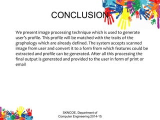CONCLUSION
We present image processing technique which is used to generate
user’s profile. This profile will be matched with the traits of the
graphology which are already defined. The system accepts scanned
image from user and convert it to a form from which features could be
extracted and profile can be generated. After all this processing the
final output is generated and provided to the user in form of print or
email
SKNCOE, Department of
Computer Engineering 2014-15
 