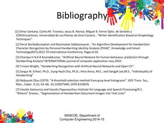 Bibliography
[1] Omar Santana, Carlos M. Travieso, Jesus B. Alonso, Miguel A. Ferrer Dpto. de Senates y
COllUlnicaclones, Universldad de Las Palmas de Gran Canaria , “Writer Identification Based on Graphology
Techniques”
[2] Perut Boribalburephan and Boonnatee Sakboonyarat , “An Algorithm Development for Handwritten
Character Recognition by Personal Handwriting Identity Analysis [PHIA]”, Knowledge and Smart
Technology(KST),2012 TH International Conference, Pages 6-10.
[3] Champa H N,K R AnandaKumar, “Artificial Neural Network for human behaviour prediction through
Handwriting Analysis”INTERNATIONAL journal of computer application may 2010.
[4] Tristan Wright, “Handwriting Recognition with Artificial Neural Networks and Open CV”.
[5] Sargur N. Srihari, Ph.D.; Sung-Hyuk Cha, Ph.D.; Hina Arora, M.E.; and Sangjik Lee,M.S , “Individuality of
Handwriting”
[6] Nobuyuki Otsu (1979). "A threshold selection method from gray-level histograms". IEEE Trans. Sys.,
Man., Cyber. 9 (1): 62–66. 10.1109/TSMC.1979.4310076
[7] Vassilis Katsouros and Vassilis Papavassiliou Institute for Language and Speech Processing/R.C.
“Athena” Greece , “Segmentation of Handwritten Document Images into Text Lines”
SKNCOE, Department of
Computer Engineering 2014-15
 