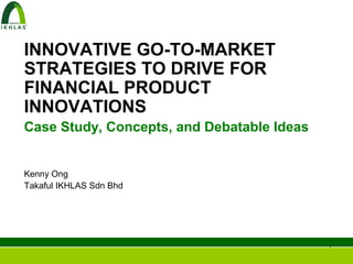 INNOVATIVE GO-TO-MARKET
STRATEGIES TO DRIVE FOR
FINANCIAL PRODUCT
INNOVATIONS
Case Study, Concepts, and Debatable Ideas


Kenny Ong
Takaful IKHLAS Sdn Bhd




                                            1
 