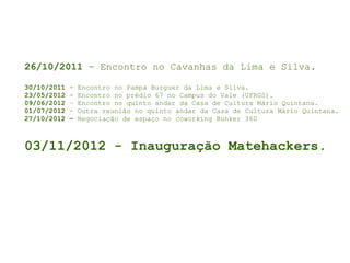 26/10/2011 - Encontro no Cavanhas da Lima e Silva.
30/10/2011 - Encontro no Pampa Burguer da Lima e Silva.
23/05/2012 - Encontro no prédio 67 no Campus do Vale (UFRGS).
09/06/2012 – Encontro no quinto andar da Casa de Cultura Mário Quintana.
01/07/2012 - Outra reunião no quinto andar da Casa de Cultura Mário Quintana.
27/10/2012 – Negociação de espaço no coworking Bunker 360
03/11/2012 - Inauguração Matehackers.
 