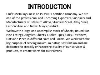 INTRODUCTION
Unifit Metalloys Inc is an ISO 9001 certified company. We are
one of the professional and upcoming Exporters, Suppliers and
Manufacturers of Titanium Alloys, Stainless Steel, Alloy Steel,
Carbon Steel and Nickel Alloys product.
We have the large and accomplish stock of Sheets, Round Bar,
Pipe-Fittings, Angeles, Sheets, Outlet Pipes, Coils, Fasteners,
Flats and Pipes in different Sizes and Forms. We work with the
key purpose of serving maximum patron satisfaction and are
dedicated to steadily enhance the quality of our services &
products, to create worth for our Patrons.
 