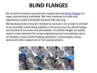 BLIND FLANGES
We at UniFit metalloys manufacture, supply and trade Blind Flanges to a
huge customer base worldwide. We have combined our skills and
experience to build sustainable products that last long.
We develop products that are resistant to corrosion. Our products are built
to last and offer outstanding usability in all kinds of use. Our Blind Flanges
are resistant to corrosion and sensitization. Our Blind-Flanges are widely
used in many industries for various applications such as machinery parts,
car headers, screws, food handling equipment, connect pipes, valves,
pumps and other equipment to form piping systems.
 