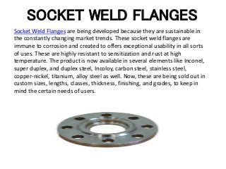 SOCKET WELD FLANGES
Socket Weld Flanges are being developed because they are sustainable in
the constantly changing market trends. These socket weld flanges are
immune to corrosion and created to offers exceptional usability in all sorts
of uses. These are highly resistant to sensitization and rust at high
temperature. The product is now available in several elements like Inconel,
super duplex, and duplex steel, Incoloy, carbon steel, stainless steel,
copper-nickel, titanium, alloy steel as well. Now, these are being sold out in
custom sizes, lengths, classes, thickness, finishing, and grades, to keep in
mind the certain needs of users.
 
