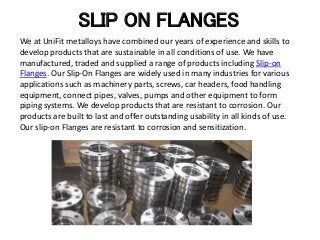 SLIP ON FLANGES
We at UniFit metalloys have combined our years of experience and skills to
develop products that are sustainable in all conditions of use. We have
manufactured, traded and supplied a range of products including Slip-on
Flanges. Our Slip-On Flanges are widely used in many industries for various
applications such as machinery parts, screws, car headers, food handling
equipment, connect pipes, valves, pumps and other equipment to form
piping systems. We develop products that are resistant to corrosion. Our
products are built to last and offer outstanding usability in all kinds of use.
Our slip-on Flanges are resistant to corrosion and sensitization.
 