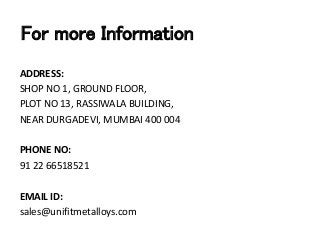 For more Information
ADDRESS:
SHOP NO 1, GROUND FLOOR,
PLOT NO 13, RASSIWALA BUILDING,
NEAR DURGADEVI, MUMBAI 400 004
PHONE NO:
91 22 66518521
EMAIL ID:
sales@unifitmetalloys.com
 