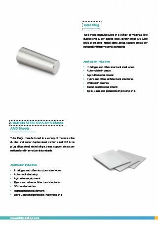 CARBON STEEL 5355 J2+N Plates
AND Sheets
Tube Plugs manufactured in a variety of materials like
duplex and super duplex steel, carbon steel 105 tube
plug, alloys steel, nickel alloys, brass, copper, etc as per
national andinternationalstandards
Application Industries
• In bridges and other structuralsteel works
• Automobile industry
• Agricultureequipment
• Pylons and otherarchitecturaI structures
• Offshore industries
• Transportation equipment
• Spiral Cases and penstocks inpowerplants
www.unifitmetalloys.com
Tube Plug
Tube Plugs manufactured in a variety of materials like
duplex and super duplex steel, carbon steel 105 tube
plug, alloys steel, nickel alloys, brass, copper, etc as per
national and international standards
Application Industries
• Inbridges and other structural steel works
• Automobile industry
• Agricultureequipment
• Pylonsand other architectural structures
• Offshore industries
• Transportationequipment
• Spiral Cases and penstocks in power plants
 