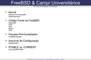 FreeBSD & Campi Universitários FreeBSD & Campi Universitários – Universidade de Fortaleza – 2009.2 Processo de Instalação e Atualização Kernel Sistema de Preempção Escalonamento Código Fonte do FreeBSD Sysinstall CTM SVN RSync NFS Pacotes Pré-Compilados FreeBSD-Update Arquivos de Configuração Mergemaster STABLE vs. CURRENT /usr/src/UPDATING 