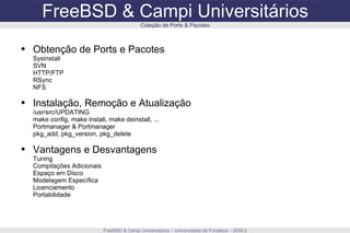 FreeBSD & Campi Universitários FreeBSD & Campi Universitários – Universidade de Fortaleza – 2009.2 Coleção de Ports & Pacotes Obtenção de Ports e Pacotes Sysinstall SVN HTTP/FTP RSync NFS Instalação, Remoção e Atualização /usr/src/UPDATING make config, make install, make deinstall, ... Portmanager & Portmanager pkg_add, pkg_version, pkg_delete Vantagens e Desvantagens Tuning Compilações Adicionais Espaço em Disco Modelagem Específica Licenciamento Portabilidade 
