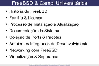 FreeBSD & Campi Universitários FreeBSD & Campi Universitários – Universidade de Fortaleza – 2009.2 História do FreeBSD Família & Licença Processo de Instalação e Atualização Documentação do Sistema Coleção de Ports & Pacotes Ambientes Integrados de Desenvolvimento Networking com FreeBSD Virtualização & Segurança 