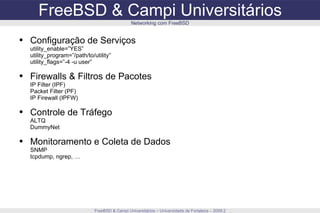 FreeBSD & Campi Universitários FreeBSD & Campi Universitários – Universidade de Fortaleza – 2009.2 Networking com FreeBSD Configuração de Serviços utility_enable=”YES” utility_program=”/path/to/utility” utility_flags=”-4 -u user” Firewalls & Filtros de Pacotes IP Filter (IPF) Packet Filter (PF) IP Firewall (IPFW) Controle de Tráfego ALTQ DummyNet Monitoramento e Coleta de Dados SNMP tcpdump, ngrep, … 