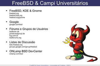 FreeBSD & Campi Universitários FreeBSD & Campi Universitários – Universidade de Fortaleza – 2009.2 FreeBSD, KDE & Gnome freebsd.org freebsd.kde.org freebsd.org/gnome Google google.com/bsd Fórums e Grupos de Usuários bsdforen.de portal.bsdgroup.de fug.com.br bsdforums.org Listas de Discussão lists.freebsd.org groups.google.com/group/freebsd ONLamp BSD DevCenter onlamp.com/bsd 