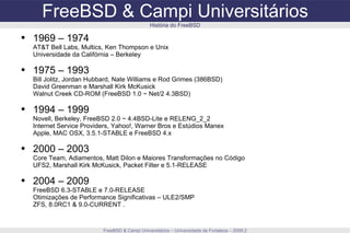 FreeBSD & Campi Universitários FreeBSD & Campi Universitários – Universidade de Fortaleza – 2009.2 História do FreeBSD 1969 – 1974 AT&T Bell Labs, Multics, Ken Thompson e Unix Universidade da Califórnia – Berkeley 1975 – 1993 Bill Jolitz, Jordan Hubbard, Nate Williams e Rod Grimes (386BSD) David Greenman e Marshall Kirk McKusick Walnut Creek CD-ROM (FreeBSD 1.0 ~ Net/2 4.3BSD) 1994 – 1999 Novell, Berkeley, FreeBSD 2.0 ~ 4.4BSD-Lite e RELENG_2_2 Internet Service Providers, Yahoo!, Warner Bros e Estúdios Manex Apple, MAC OSX, 3.5.1-STABLE e FreeBSD 4.x 2000 – 2003 Core Team, Adiamentos, Matt Dilon e Maiores Transformações no Código UFS2, Marshall Kirk McKusick, Packet Filter e 5.1-RELEASE 2004 – 2009 FreeBSD 6.3-STABLE e 7.0-RELEASE Otimizações de Performance Significativas – ULE2/SMP ZFS, 8.0RC1 & 9.0-CURRENT . 