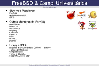 FreeBSD & Campi Universitários FreeBSD & Campi Universitários – Universidade de Fortaleza – 2009.2 Família & Licença Sistemas Populares FreeBSD NetBSD & OpenBSD OS X Outros Membros da Família Askozia PBX DarwinOS DesktopBSD Dragonfly ComixWall FreeNAS Olive PC-BSD pfSense Licença BSD Regentes da Universidade da Califórnia – Berkeley 4-Clause BSD License Compatibilidades Termos e Cláusulas FreeBSD & Licença BSD 