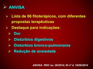  ANVISA
 Lista de 66 fitoterápicos, com diferentes
propostas terapêuticas
 Destaque para indicações:
 Dor
 Distúrbios digestivos
 Distúrbios bronco-pulmonares
 Redução de ansiedade
ANVISA RDC no. 26/2014; IN nº 4, 18/06/2014
 