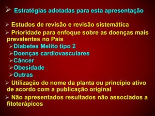  Estratégias adotadas para esta apresentação
 Estudos de revisão e revisão sistemática
 Prioridade para enfoque sobre as doenças mais
prevalentes no País
Diabetes Melito tipo 2
Doenças cardiovasculares
Câncer
Obesidade
Outras
 Utilização do nome da planta ou princípio ativo
de acordo com a publicação original
 Não apresentados resultados não associados a
fitoterápicos
 