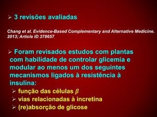  3 revisões avaliadas
 Foram revisados estudos com plantas
com habilidade de controlar glicemia e
modular ao menos um dos seguintes
mecanismos ligados à resistência à
insulina:
 função das células 𝛽
 vias relacionadas à incretina
 (re)absorção de glicose
Chang et al. Evidence-Based Complementary and Alternative Medicine.
2013; Article ID 378657
 