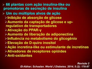  66 plantas com ação insulina-like ou
promotoras de secreção de insulina
 Um ou múltiplos alvos de ação
Inibição de absorção de glicose
Aumento da captação de glicose e up-
regulation de transportadores
Ativação do PPAR-γ
Aumento de liberação de adiponectina
Influência no metabolismo do glicogênio
Elevação de D-quiro inositol
Ação incretina-like ou estimulante de incretinas
Ativadores de receptores opióides
Anti-oxidantes
Revisão 2
El-Abhar; Schaalan. World J Diabetes. 2014; 5 (2): 176-97
 