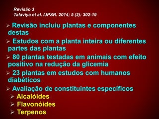  Revisão incluiu plantas e componentes
destas
 Estudos com a planta inteira ou diferentes
partes das plantas
 80 plantas testadas em animais com efeito
positivo na redução da glicemia
 23 plantas em estudos com humanos
diabéticos
 Avaliação de constituintes específicos
 Alcalóides
 Flavonóides
 Terpenos
Revisão 3
Talaviya et al. IJPSR. 2014; 5 (2): 302-19
 
