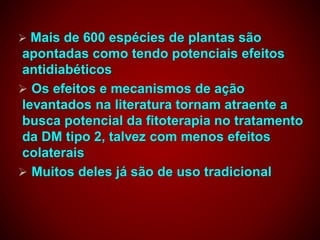  Mais de 600 espécies de plantas são
apontadas como tendo potenciais efeitos
antidiabéticos
 Os efeitos e mecanismos de ação
levantados na literatura tornam atraente a
busca potencial da fitoterapia no tratamento
da DM tipo 2, talvez com menos efeitos
colaterais
 Muitos deles já são de uso tradicional
 