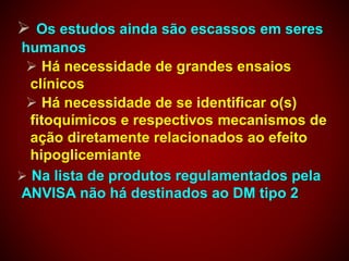  Os estudos ainda são escassos em seres
humanos
 Há necessidade de grandes ensaios
clínicos
 Há necessidade de se identificar o(s)
fitoquímicos e respectivos mecanismos de
ação diretamente relacionados ao efeito
hipoglicemiante
 Na lista de produtos regulamentados pela
ANVISA não há destinados ao DM tipo 2
 