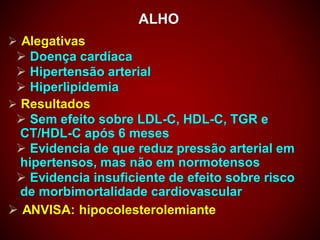 ALHO
 Alegativas
 Doença cardíaca
 Hipertensão arterial
 Hiperlipidemia
 Resultados
 Sem efeito sobre LDL-C, HDL-C, TGR e
CT/HDL-C após 6 meses
 Evidencia de que reduz pressão arterial em
hipertensos, mas não em normotensos
 Evidencia insuficiente de efeito sobre risco
de morbimortalidade cardiovascular
 ANVISA: hipocolesterolemiante
 