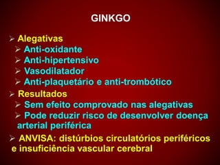 GINKGO
 Alegativas
 Anti-oxidante
 Anti-hipertensivo
 Vasodilatador
 Anti-plaquetário e anti-trombótico
 Resultados
 Sem efeito comprovado nas alegativas
 Pode reduzir risco de desenvolver doença
arterial periférica
 ANVISA: distúrbios circulatórios periféricos
e insuficiência vascular cerebral
 