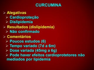 CURCUMINA
 Alegativas
 Cardioproteção
 Dislipidemia
 Resultados (dislipidemia)
 Não confirmado
 Comentários
 Poucos estudos (6)
 Tempo variado (7d a 6m)
 Dose variada (45mg a 6g)
 Pode haver efeitos cardioprotetores não
mediados por lipidemia
 